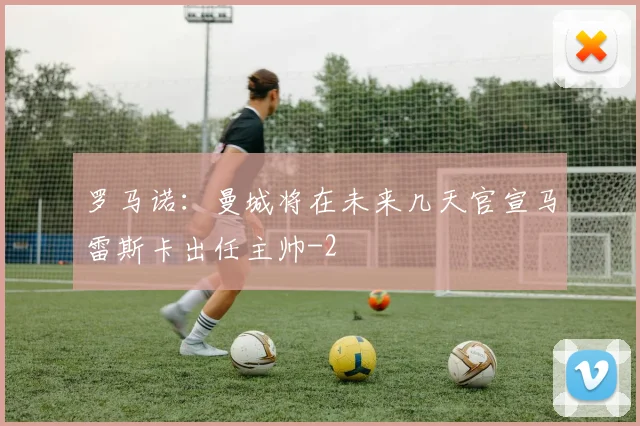 罗马诺：曼城将在未来几天官宣马雷斯卡出任主帅