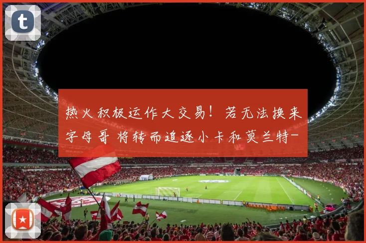 热火积极运作大交易!若无法换来字母哥 将转而追逐小卡和莫兰特