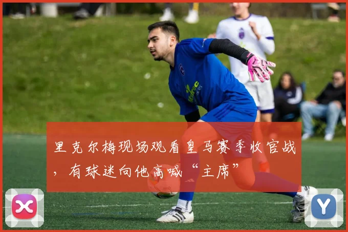 里克尔梅现场观看皇马赛季收官战，有球迷向他高喊“主席”