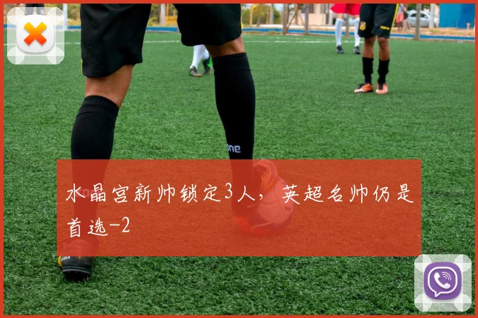水晶宫新帅锁定3人，英超名帅仍是首选