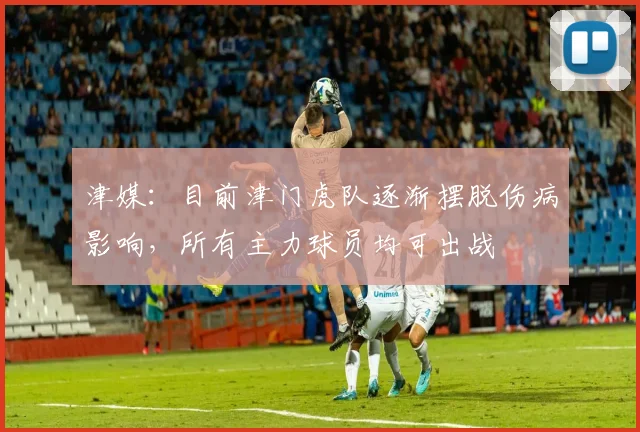 津媒:目前津门虎队逐渐摆脱伤病影响,所有主力球员均可出战