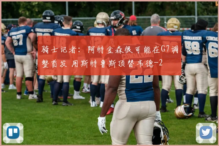 骑士记者:阿特金森很可能在G7调整首发 用斯特鲁斯顶替韦德