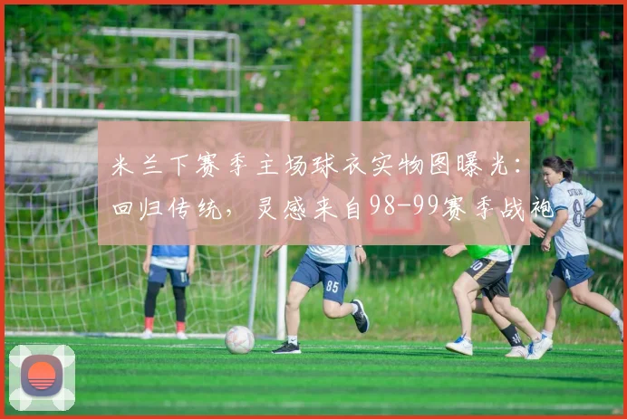 米兰下赛季主场球衣实物图曝光：回归传统，灵感来自98-99赛季战袍