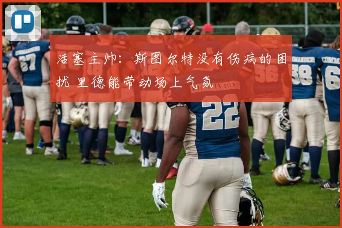 活塞主帅:斯图尔特没有伤病的困扰 里德能带动场上气氛