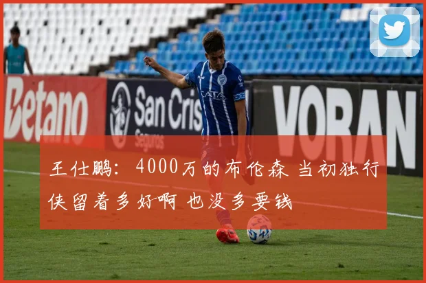 王仕鹏：4000万的布伦森 当初独行侠留着多好啊 也没多要钱