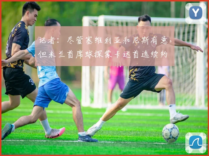 记者:尽管塞维利亚和尼斯有意,但米兰首席球探蒙卡达首选续约