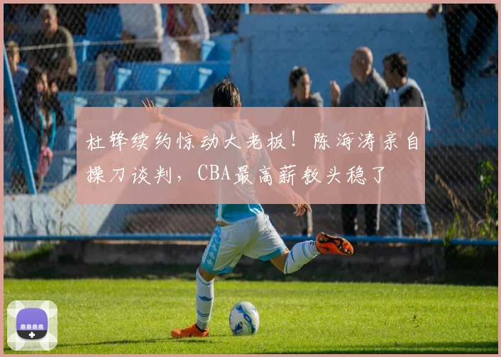 杜锋续约惊动大老板！陈海涛亲自操刀谈判，CBA最高薪教头稳了
