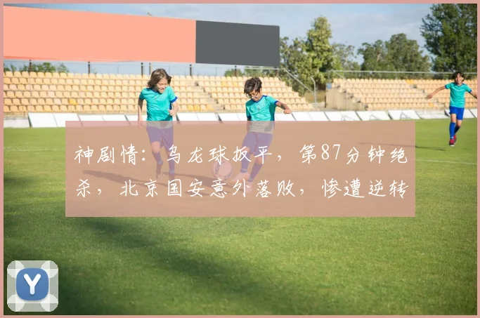 神剧情:乌龙球扳平,第87分钟绝杀,北京国安意外落败,惨遭逆转